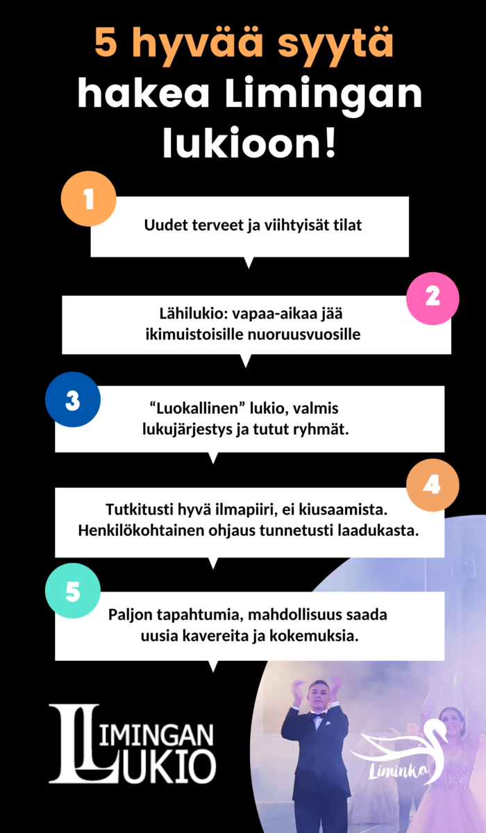 Viisi hyvää syytä opiskella Limingan lukiossa 1. Uudet terveet ja viihtyisät tilat 2. Lähilukio: vapaa-aikaa jää ikimuistoisille nuoruusvuosille 3. "Luokallinen" lukio, valmis lukujärjestys ja tutut ryhmät. 4. Tutkitusti hyvä ilmapiiri, ei kiusaamista. Henkilökohtainen ohjaus tunnetusti laadukasta. 5. Paljon tapahtumia, mahdollisuus saada uusia kavereita ja kokemuksia.